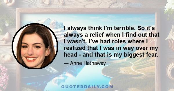 I always think I'm terrible. So it's always a relief when I find out that I wasn't. I've had roles where I realized that I was in way over my head - and that is my biggest fear.