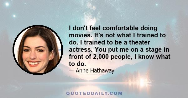 I don't feel comfortable doing movies. It's not what I trained to do. I trained to be a theater actress. You put me on a stage in front of 2,000 people, I know what to do.