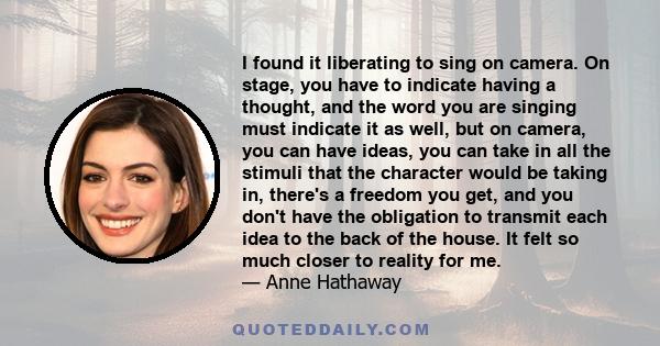 I found it liberating to sing on camera. On stage, you have to indicate having a thought, and the word you are singing must indicate it as well, but on camera, you can have ideas, you can take in all the stimuli that