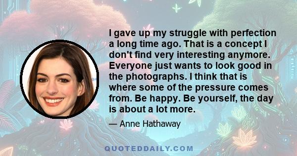 I gave up my struggle with perfection a long time ago. That is a concept I don't find very interesting anymore. Everyone just wants to look good in the photographs. I think that is where some of the pressure comes from. 