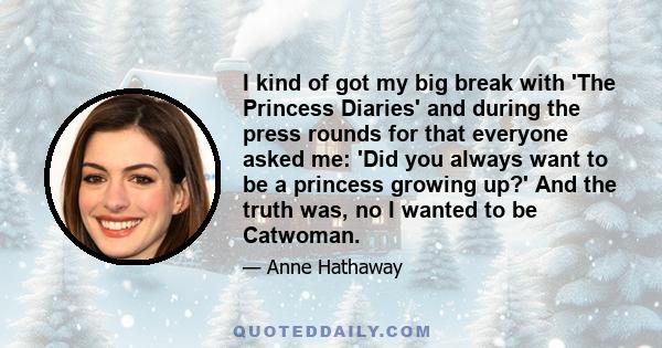 I kind of got my big break with 'The Princess Diaries' and during the press rounds for that everyone asked me: 'Did you always want to be a princess growing up?' And the truth was, no I wanted to be Catwoman.