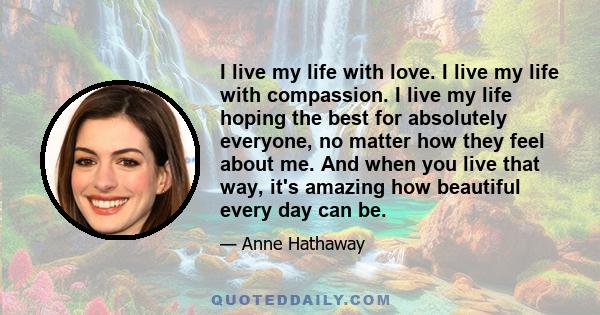 I live my life with love. I live my life with compassion. I live my life hoping the best for absolutely everyone, no matter how they feel about me. And when you live that way, it's amazing how beautiful every day can be.