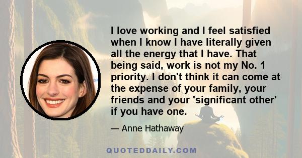 I love working and I feel satisfied when I know I have literally given all the energy that I have. That being said, work is not my No. 1 priority. I don't think it can come at the expense of your family, your friends