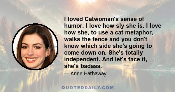 I loved Catwoman's sense of humor. I love how sly she is. I love how she, to use a cat metaphor, walks the fence and you don't know which side she's going to come down on. She's totally independent. And let's face it,