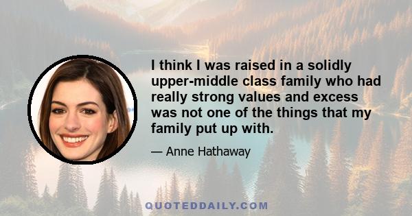 I think I was raised in a solidly upper-middle class family who had really strong values and excess was not one of the things that my family put up with.