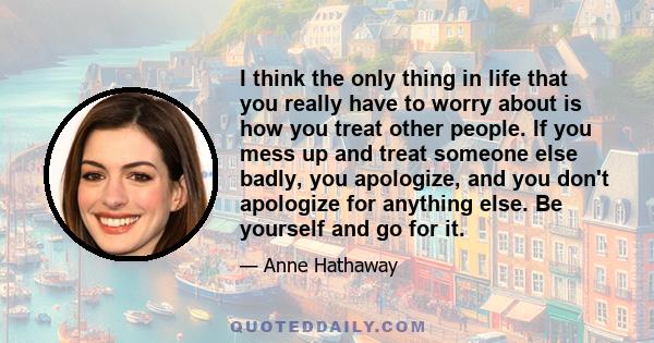 I think the only thing in life that you really have to worry about is how you treat other people. If you mess up and treat someone else badly, you apologize, and you don't apologize for anything else. Be yourself and go 