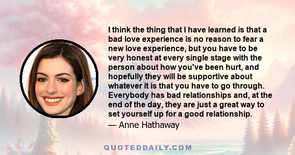 I think the thing that I have learned is that a bad love experience is no reason to fear a new love experience, but you have to be very honest at every single stage with the person about how you've been hurt, and