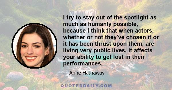 I try to stay out of the spotlight as much as humanly possible, because I think that when actors, whether or not they've chosen it or it has been thrust upon them, are living very public lives, it affects your ability