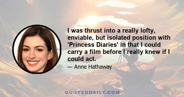 I was thrust into a really lofty, enviable, but isolated position with 'Princess Diaries' in that I could carry a film before I really knew if I could act.