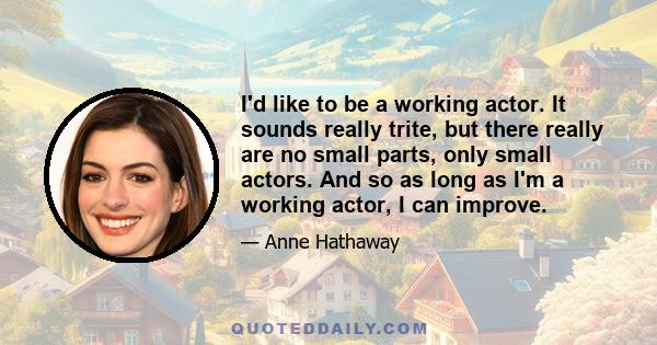 I'd like to be a working actor. It sounds really trite, but there really are no small parts, only small actors. And so as long as I'm a working actor, I can improve.