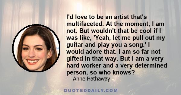 I'd love to be an artist that's multifaceted. At the moment, I am not. But wouldn't that be cool if I was like, 'Yeah, let me pull out my guitar and play you a song.' I would adore that. I am so far not gifted in that