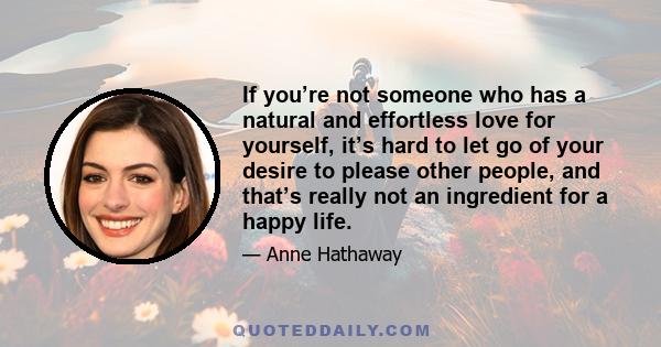 If you’re not someone who has a natural and effortless love for yourself, it’s hard to let go of your desire to please other people, and that’s really not an ingredient for a happy life.