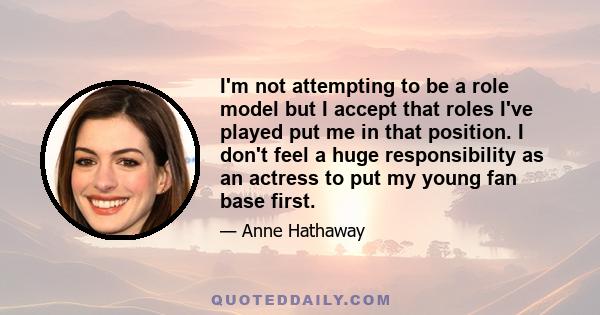 I'm not attempting to be a role model but I accept that roles I've played put me in that position. I don't feel a huge responsibility as an actress to put my young fan base first.