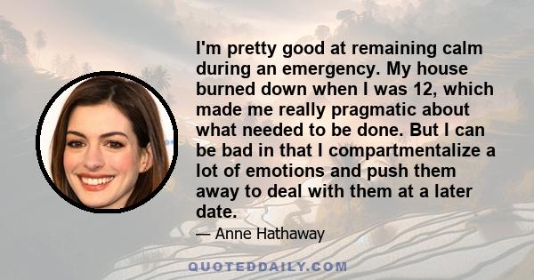 I'm pretty good at remaining calm during an emergency. My house burned down when I was 12, which made me really pragmatic about what needed to be done. But I can be bad in that I compartmentalize a lot of emotions and