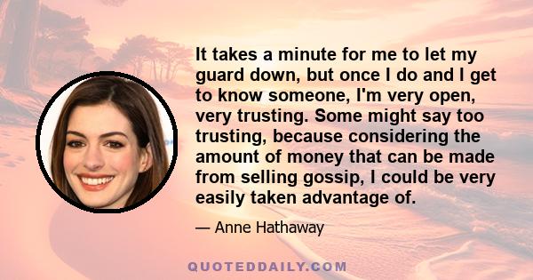 It takes a minute for me to let my guard down, but once I do and I get to know someone, I'm very open, very trusting. Some might say too trusting, because considering the amount of money that can be made from selling