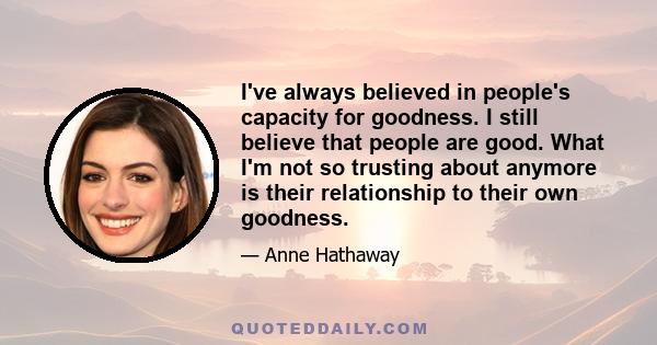 I've always believed in people's capacity for goodness. I still believe that people are good. What I'm not so trusting about anymore is their relationship to their own goodness.