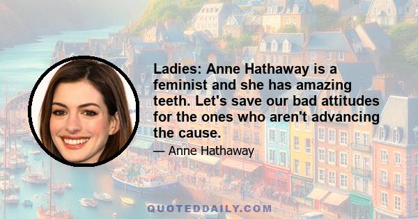 Ladies: Anne Hathaway is a feminist and she has amazing teeth. Let's save our bad attitudes for the ones who aren't advancing the cause.