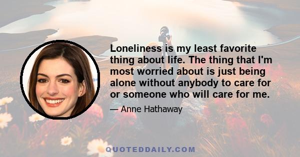 Loneliness is my least favorite thing about life. The thing that I'm most worried about is just being alone without anybody to care for or someone who will care for me.