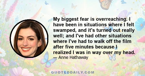 My biggest fear is overreaching. I have been in situations where I felt swamped, and it's turned out really well; and I've had other situations where I've had to walk off the film after five minutes because I realized I 