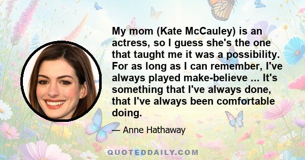 My mom (Kate McCauley) is an actress, so I guess she's the one that taught me it was a possibility. For as long as I can remember, I've always played make-believe ... It's something that I've always done, that I've