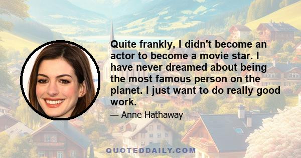 Quite frankly, I didn't become an actor to become a movie star. I have never dreamed about being the most famous person on the planet. I just want to do really good work.