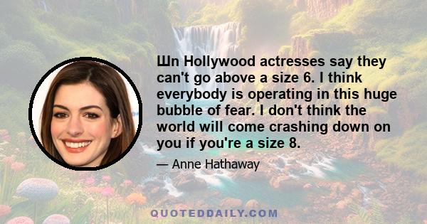 Шn Hollywood actresses say they can't go above a size 6. I think everybody is operating in this huge bubble of fear. I don't think the world will come crashing down on you if you're a size 8.