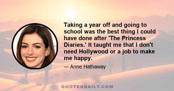 Taking a year off and going to school was the best thing I could have done after 'The Princess Diaries.' It taught me that I don't need Hollywood or a job to make me happy.