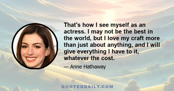 That's how I see myself as an actress. I may not be the best in the world, but I love my craft more than just about anything, and I will give everything I have to it, whatever the cost.