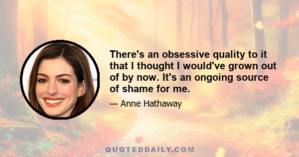 There's an obsessive quality to it that I thought I would've grown out of by now. It's an ongoing source of shame for me.