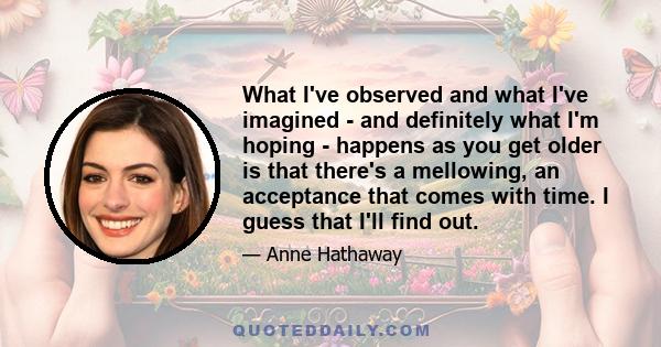 What I've observed and what I've imagined - and definitely what I'm hoping - happens as you get older is that there's a mellowing, an acceptance that comes with time. I guess that I'll find out.