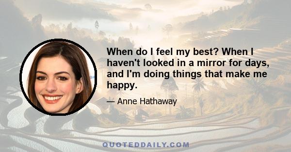 When do I feel my best? When I haven't looked in a mirror for days, and I'm doing things that make me happy.