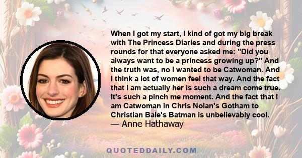 When I got my start, I kind of got my big break with The Princess Diaries and during the press rounds for that everyone asked me: Did you always want to be a princess growing up? And the truth was, no I wanted to be