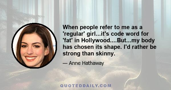 When people refer to me as a 'regular' girl...it's code word for 'fat' in Hollywood....But...my body has chosen its shape. I'd rather be strong than skinny.