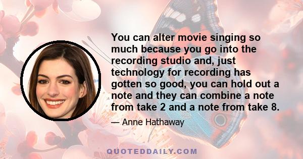 You can alter movie singing so much because you go into the recording studio and, just technology for recording has gotten so good, you can hold out a note and they can combine a note from take 2 and a note from take 8.