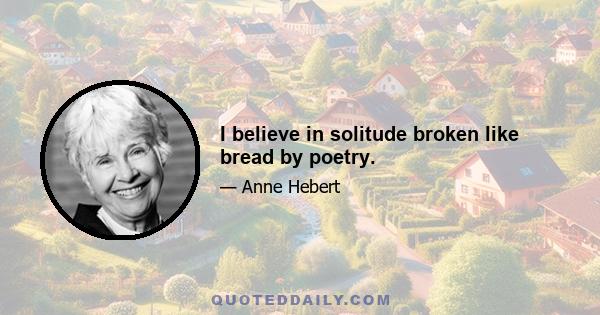 I believe in solitude broken like bread by poetry.