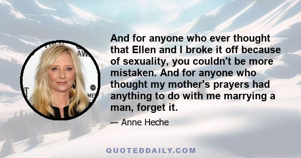 And for anyone who ever thought that Ellen and I broke it off because of sexuality, you couldn't be more mistaken. And for anyone who thought my mother's prayers had anything to do with me marrying a man, forget it.