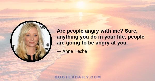 Are people angry with me? Sure, anything you do in your life, people are going to be angry at you.