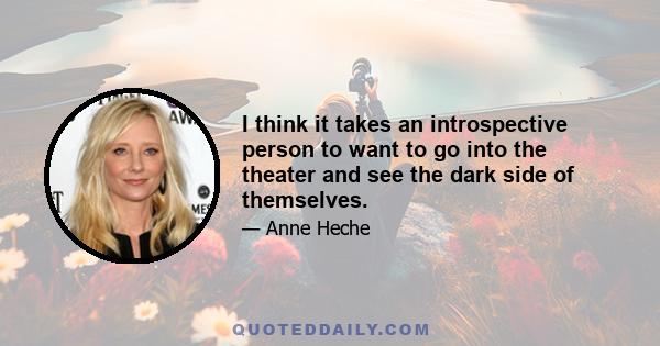 I think it takes an introspective person to want to go into the theater and see the dark side of themselves.