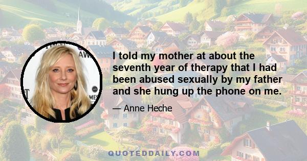 I told my mother at about the seventh year of therapy that I had been abused sexually by my father and she hung up the phone on me.