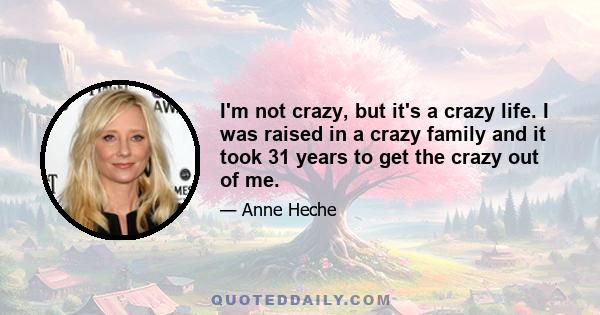 I'm not crazy, but it's a crazy life. I was raised in a crazy family and it took 31 years to get the crazy out of me.