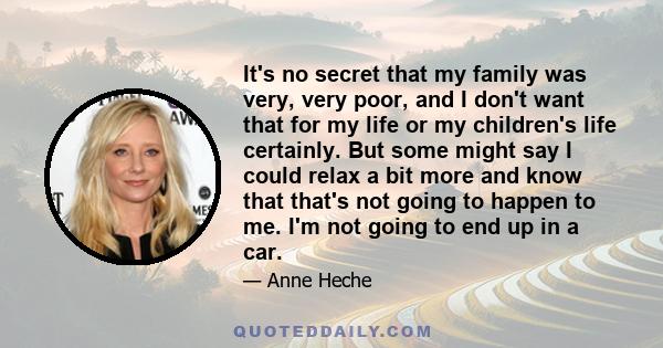 It's no secret that my family was very, very poor, and I don't want that for my life or my children's life certainly. But some might say I could relax a bit more and know that that's not going to happen to me. I'm not