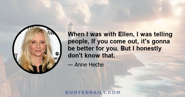 When I was with Ellen, I was telling people, If you come out, it's gonna be better for you. But I honestly don't know that.