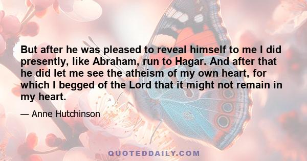 But after he was pleased to reveal himself to me I did presently, like Abraham, run to Hagar. And after that he did let me see the atheism of my own heart, for which I begged of the Lord that it might not remain in my