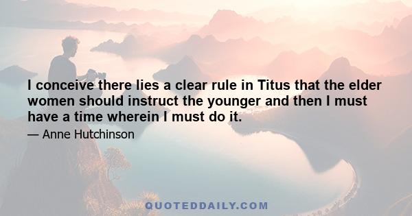 I conceive there lies a clear rule in Titus that the elder women should instruct the younger and then I must have a time wherein I must do it.