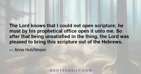 The Lord knows that I could not open scripture; he must by his prophetical office open it unto me. So after that being unsatisfied in the thing, the Lord was pleased to bring this scripture out of the Hebrews.