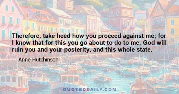 Therefore, take heed how you proceed against me; for I know that for this you go about to do to me, God will ruin you and your posterity, and this whole state.