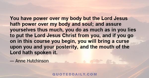 You have power over my body but the Lord Jesus hath power over my body and soul; and assure yourselves thus much, you do as much as in you lies to put the Lord Jesus Christ from you, and if you go on in this course you