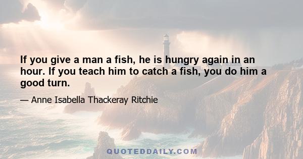 If you give a man a fish, he is hungry again in an hour. If you teach him to catch a fish, you do him a good turn.