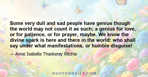 Some very dull and sad people have genius though the world may not count it as such; a genius for love, or for patience, or for prayer, maybe. We know the divine spark is here and there in the world: who shall say under 