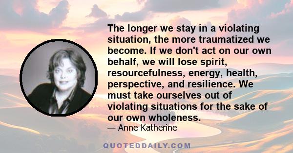 The longer we stay in a violating situation, the more traumatized we become. If we don't act on our own behalf, we will lose spirit, resourcefulness, energy, health, perspective, and resilience. We must take ourselves